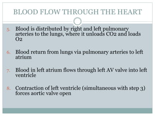5. Blood is distributed by right and left pulmonary
arteries to the lungs, where it unloads CO2 and loads
O2
6. Blood return from lungs via pulmonary arteries to left
atrium
7. Blood in left atrium flows through left AV valve into left
ventricle
8. Contraction of left ventricle (simultaneous with step 3)
forces aortic valve open
BLOOD FLOW THROUGH THE HEART
 