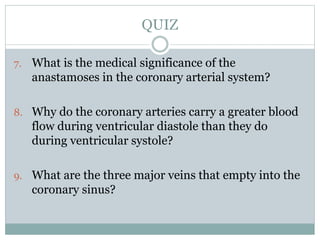 7. What is the medical significance of the
anastamoses in the coronary arterial system?
8. Why do the coronary arteries carry a greater blood
flow during ventricular diastole than they do
during ventricular systole?
9. What are the three major veins that empty into the
coronary sinus?
QUIZ
 