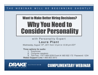 T H E   W E B I N A R    W I L L     B E   B E G I N N I N G       S H O R T L Y




             Want to Make Better Hiring Decisions?

              Why You Need to
            Consider Personality
                        with Personality Expert
                              Laura Plant
             Wednesday, August 10th, 2011 from 12 pm to 12:30 pm EDT

              Three options for audio:
                  1. Earphones
                  2. Computer speakers
                  3. Toll-Free: 1-877-669-3239 Event #: 665 922 172 Password: 1234
              Webex Support Line:1-866-863-3910
 