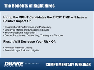 The Benefits of  Right  Hires Hiring the RIGHT Candidates the FIRST TIME will have a Positive Impact On: Organizational Performance and Productivity Employee Morale and Engagement Levels Your Professional Reputation Cost of Recruitment, Onboarding, Training and Turnover Plus, It Will Decrease Your Risk Of: Potential Financial Liability Potential Legal Risk and Litigation 