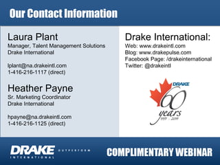 Laura Plant Manager, Talent Management Solutions Drake International [email_address] 1-416-216-1117 (direct) Heather Payne Sr. Marketing Coordinator Drake International [email_address] 1-416-216-1125 (direct) Drake International:  Web: www.drakeintl.com Blog: www.drakepulse.com Facebook Page: /drakeinternational Twitter: @drakeintl Our Contact Information 