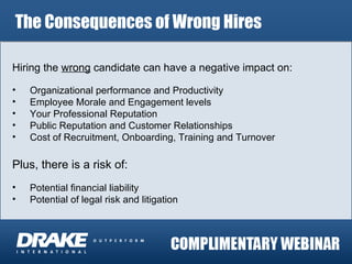 The Consequences of Wrong Hires Hiring the  wrong  candidate can have a negative impact on: Organizational performance and Productivity Employee Morale and Engagement levels Your Professional Reputation Public Reputation and Customer Relationships Cost of Recruitment, Onboarding, Training and Turnover Plus, there is a risk of: Potential financial liability  Potential of legal risk and litigation 