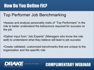 How Do You Define Fit? Top Performer Job Benchmarking Assess and analyze personality traits of “Top Performers” in the role to better understand the behaviours required for success on the job Gather input from “Job Experts” (Managers who know the role well) to understand what they believe will lead to job success Create validated, customized benchmarks that are unique to the organization and the specific role 