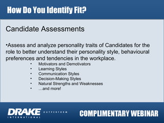 How Do You Identify Fit? Candidate Assessments Assess and analyze personality traits of Candidates for the role to better understand their personality style, behavioural preferences and tendencies in the workplace. Motivators and Demotivators Learning Styles Communication Styles Decision-Making Styles Natural Strengths and Weaknesses … and more! 