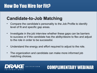 How Do You Hire for Fit? Candidate-to-Job Matching Compare the candidate’s personality to the Job Profile to identify level of fit and specific gap areas. Investigate in the job interview whether these gaps can be barriers to success or if the candidate has the ability/desire to flex and adjust to the role in order to be successful. Understand the energy and effort required to adjust to the role. The organization and candidate can make more informed job matching choices. 