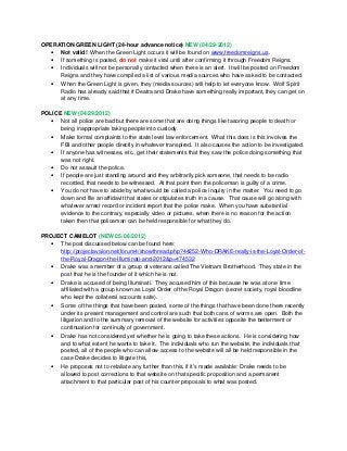 OPERATION GREEN LIGHT (24-hour advance notice) NEW (04/29/2012)
• Not valid! When the Green Light occurs it will be found on www.freedomreigns.us.
• If something is posted, do not make it viral until after confirming it through Freedom Reigns.
• Individuals will not be personally contacted when there is an alert. It will be posted on Freedom
Reigns and they have compiled a list of various media sources who have asked to be contacted.
• When the Green Light is given, they (media sources) will help to let everyone know. Wolf Spirit
Radio has already said that if Deatra and Drake have something really important, they can get on
at any time.
POLICE NEW (04/29/2012)
• Not all police are bad but there are some that are doing things like tasoring people to death or
being inappropriate taking people into custody.
• Make formal complaints to the state level law enforcement. What this does is this involves the
FBI and other people directly in whatever transpired. It also causes the action to be investigated.
• If anyone has witnesses, etc., get their statements that they saw the police doing something that
was not right.
• Do not assault the police.
• If people are just standing around and they arbitrarily pick someone, that needs to be radio
recorded, that needs to be witnessed. At that point then the policeman is guilty of a crime.
• You do not have to abide by what would be called a police inquiry in the matter. You need to go
down and file an affidavit that states or stipulates truth in a cause. That cause will go along with
whatever arrest record or incident report that the police make. When you have substantial
evidence to the contrary, especially video or pictures, when there is no reason for the action
taken then that policeman can be held responsible for what they do.
PROJECT CAMELOT (NEW 05/06/2012)
• The post discussed below can be found here:
http://projectavalon.net/forum4/showthread.php?44252-Who-DRAKE-really-is-the-Loyal-Order-of-
the-Royal-Dragon-the-Illuminati-and-2012&p=474532
• Drake was a member of a group of veterans called The Vietnam Brotherhood. They state in the
post that he is the founder of it which he is not.
• Drake is accused of being Illuminati. They accused him of this because he was at one time
affiliated with a group known as Loyal Order of the Royal Dragon (secret society, royal bloodline
who kept the collateral accounts safe).
• Some of the things that have been posted, some of the things that have been done there recently
under its present management and control are such that both cans of worms are open. Both the
litigation and to the summary removal of the website for activities opposite the betterment or
continuation for continuity of government.
• Drake has not considered yet whether he is going to take these actions. He is considering how
and to what extent he wants to take it. The individuals who run the website, the individuals that
posted, all of the people who can allow access to the website will all be held responsible in the
case Drake decides to litigate this.
• He proposes not to retaliate any further than this, if it’s made available: Drake needs to be
allowed to post corrections to that website on that specific proposition and a permanent
attachment to that particular post of his counter proposals to what was posted.
 