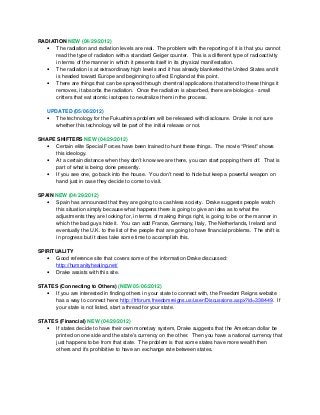 RADIATION NEW (04/29/2012)
• The radiation and radiation levels are real. The problem with the reporting of it is that you cannot
read the type of radiation with a standard Geiger counter. This is a different type of radioactivity
in terms of the manner in which it presents itself in its physical manifestation.
• The radiation is at extraordinary high levels and it has already blanketed the United States and it
is headed toward Europe and beginning to affect England at this point.
• There are things that can be sprayed through chemtrail applications that attend to these things it
removes, it absorbs the radiation. Once the radiation is absorbed, there are biologics - small
critters that eat atomic isotopes to neutralize them in the process.
UPDATED (05/06/2012)
• The technology for the Fukushima problem will be released with disclosure. Drake is not sure
whether this technology will be part of the initial release or not.
SHAPE SHIFTERS NEW (04/29/2012)
• Certain elite Special Forces have been trained to hunt these things. The movie “Priest” shows
this ideology.
• At a certain distance when they don’t know we are there, you can start popping them off. That is
part of what is being done presently.
• If you see one, go back into the house. You don’t need to hide but keep a powerful weapon on
hand just in case they decide to come to visit.
SPAIN NEW (04/29/2012)
• Spain has announced that they are going to a cashless society. Drake suggests people watch
this situation simply because what happens there is going to give an idea as to what the
adjustments they are looking for, in terms of making things right, is going to be or the manner in
which the bad guys hide it. You can add France, Germany, Italy, The Netherlands, Ireland and
eventually the U.K. to the list of the people that are going to have financial problems. The shift is
in progress but it does take some time to accomplish this.
SPIRITUALITY
• Good reference site that covers some of the information Drake discussed:
http://humanityhealing.net/
• Drake assists with this site.
STATES (Connecting to Others) (NEW 05/06/2012)
• If you are interested in finding others in your state to connect with, the Freedom Reigns website
has a way to connect here: http://frforum.freedomreigns.us/user/Discussions.aspx?id=338449. If
your state is not listed, start a thread for your state.
STATES (Financial) NEW (04/29/2012)
• If states decide to have their own monetary system, Drake suggests that the American dollar be
printed on one side and the state’s currency on the other. Then you have a national currency that
just happens to be from that state. The problem is that some states have more wealth then
others and it’s prohibitive to have an exchange rate between states.
 