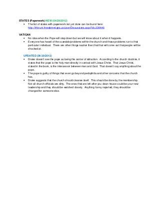 STATES (Paperwork) NEW (04/29/2012)
• The list of states with paperwork not yet done can be found here:
http://frforum.freedomreigns.us/user/Discussions.aspx?id=338446
VATICAN
• No idea when the Pope will step down but we will know about it when it happens.
• Everyone has heard of the scandals/problems within the church and those problems run to that
particular individual. There are other things nastier than that that will come out that people will be
shocked at.
UPDATED (04/29/2012)
• Drake doesn’t see the pope as being the center of attraction. According to the church doctrine, it
states that the pope is the holy man directly in contact with Jesus Christ. That Jesus Christ,
stated in the book, is the intercessor between man and God. That doesn’t say anything about the
pope.
• The pope is guilty of things that even go beyond pedophilia and other concerns that the church
has.
• Drake suggests that the church should cleanse itself. This should be done by the membership.
Not all church officials are dirty. The ones that are left after you clean house could be your new
leadership and they should be watched closely. Anything funny reported, they should be
changed for someone else.
 