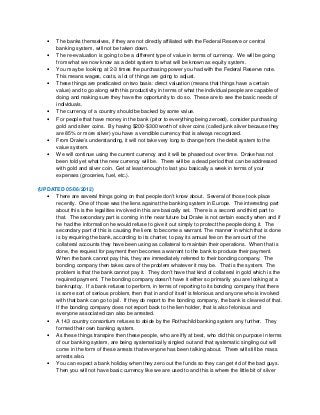 • The banks themselves, if they are not directly affiliated with the Federal Reserve or central
banking system, will not be taken down.
• The re-evaluation is going to be a different type of value in terms of currency. We will be going
from what we now know as a debt system to what will be known as equity system.
• You may be looking at 2-3 times the purchasing power you had with the Federal Reserve note.
This means wages, costs, a lot of things are going to adjust.
• These things are predicated on two basis: direct valuation (means that things have a certain
value) and to go along with this productivity in terms of what the individual people are capable of
doing and making sure they have the opportunity to do so. These are to see the basic needs of
individuals.
• The currency of a country should be backed by some value.
• For people that have money in the bank (prior to everything being zeroed), consider purchasing
gold and silver coins. By having $200-$300 worth of silver coins (called junk silver because they
are 85% or more silver) you have a vendible currency that is always recognized.
• From Drake’s understanding, it will not take very long to change from the debit system to the
value system.
• We will continue using the current currency and it will be phased out over time. Drake has not
been told yet what the new currency will be. There will be a dead period that can be addressed
with gold and silver coin. Get at least enough to last you basically a week in terms of your
expenses (groceries, fuel, etc.).
(UPDATED 05/06/2012)
• There are several things going on that people don’t know about. Several of those took place
recently. One of those was the liens against the banking system in Europe. The interesting part
about this is the legalities involved in this are basically set. There is a second and third part to
that. The secondary part is coming in the near future but Drake is not certain exactly when and if
he had the information he would refuse to give it out simply to protect the people doing it. The
secondary part of this is causing the liens to become a warrant. The manner in which that is done
is by requiring the bank, according to its charter, to pay its annual fee on the amount of the
collateral accounts they have been using as collateral to maintain their operations. When that is
done, the request for payment then becomes a warrant to the bank to produce their payment.
When the bank cannot pay this, they are immediately referred to their bonding company. The
bonding company then takes care of the problem whatever it may be. That is the system. The
problem is that the bank cannot pay it. They don’t have that kind of collateral in gold which is the
required payment. The bonding company doesn’t have it either so primarily you are looking at a
bankruptcy. If a bank refuses to perform, in terms of reporting to its bonding company that there
is some sort of serious problem, then that in and of itself is felonious and anyone who is involved
with that bank can go to jail. If they do report to the bonding company, the bank is cleared of that.
If the bonding company does not report back to the lien holder, that is also felonious and
everyone associated can also be arrested.
• A 143 country consortium refuses to abide by the Rothschild banking system any further. They
formed their own banking system.
• As these things transpire then these people, who are iffy at best, who did this on purpose in terms
of our banking system, are being systematically singled out and that systematic singling out will
come in the form of these arrests that everyone has been talking about. There will still be mass
arrests also.
• You can expect a bank holiday when they zero out the funds so they can get rid of the bad guys.
Then you will not have basic currency like we are used to and this is where the little bit of silver
 