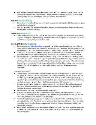 • Most the foreclosures have been ruled as fraudulent and the property is to either be returned or
compensation made to the original owner. It may not be the best idea to invest in these things.
The only entity that you are assisting when you do so is the bank itself.
ICELAND NEW (04/29/2012)
• Some of the information Drake has been given on Iceland is privileged and he has not been given
authorization to discuss it.
• A certain amount of the mortgages have been forgiven according to where they were originated
and the types of monies involved.
JUDGES NEW (04/29/2012)
• There are people in prison that shouldn’t be there because a judge had made a mistake. Drake
suggests holding the judge personally responsible for incorrect application of the law. The record
should be expunged (stricken from all records).
LOCALIZATION NEW (04/29/2012)
• On the website, www.freedomreigns.us, you will find a thing called Localization. It provides a
combination of both helping each other with simplistic things (if someone can’t do something, you
help them with it or if they need something, you may provide it). The other part of it is protection.
• Drake is not recommending violence. What he is recommending is for everyone to get their
groups together and get a phone tree going. When you see something funky, call the sheriff.
• Have somebody who has time and the capability to keep an eye out and make sure they have a
cell phone and a radio. It would be a good idea to advise all of the militias to put a scout, a recon,
a lookout, whatever you want to call it out there with a radio and a cell phone. The call does this:
they call for reinforcements, the reinforcements call the sheriff and they call up the phone tree for
civilians. The militia is deployed to whatever the problem area is and these people are
confronted.
(UPDATED 05/06/2012)
• The ideology is one person who is awake and the rest are not and you want to get a message
out, go talk to someone it doesn’t matter who it is. Is there something that can be done that will
benefit everyone that they probably would like to have taken care of? That can be anything …
squeaky hinge, chipped steps, someone needs their grass mowed and can’t do it for themselves
for whatever reason, go get it done. Could be as simple as a ride to the store.
• If you get a new washer and dryer, what do you do with the old ones? Do you have them cart
them off or do you give them to a charity that gives out washers and dryers? Or give them to
someone who needs replacements.
• Militias need to introduce themselves so they are known.
• What are you going to do to make sure that your local area it is also straightened out? If you
don’t have a community working together, if you don’t have eyes and ears, how will you find out
who is dirty and who is not dirty? It’s just that simple.
• The sheriff might be a great guy and he might have one deputy that is a little funky and no one
has paid attention to it. The time is now to get those kinds of people out there. If they are doing
something other than what they are supposed to be doing, they can’t be doing what they are
supposed to be doing.
• States issues will need to be handled by individuals in that state. The same applies to your town
or community. Unite and work together to take back your community. If you want freedom, you
have to work for it.
 