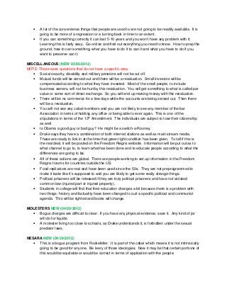 • A lot of the convenience things that people are used to are not going to be readily available. It is
going to be more of a regression or a turning back in time to an extent.
• If you can something correctly it can last 5-10 years and you won’t have any problem with it.
Learning this is fairly easy. Go online and find out everything you need to know. How to prep the
ground, how to can something, what you have to do it to can it and what you have to do if you
want to preserve can it.
MISCELLANEOUS (NEW 05/06/2012)
NOTE: These were questions that do not have a specific area.
• Social security, disability and military pensions will not be cut off.
• Mutual funds will be zeroed out and there will be a revaluation. Small investors will be
compensated according to what they have invested. Most of the small people, to include
business owners, will not be hurt by this revaluation. You will get something to what is called par
value or some sort of direct exchange. So you will end up making money with the revaluation.
• There will be no commerce for a few days while the accounts are being zeroed out. Then there
will be a revaluation.
• You will not see any cabal members and you are not likely to see any member of the bar
Association in terms of holding any office or being able to ever again. This is one of the
stipulations in terms of the 13
th
Amendment. The individuals are subject to lose their citizenship
as well.
• Is Obama a good guy or bad guy? He might be a switch-a-Rooney.
• Drake says they have a combination of both internet stations as well as main stream media.
These are ready to link in at the time that green light condition has been given. To tell if this is
the real deal, it will be posted on the Freedom Reigns website. Information will be put out as to
what channel to go to, to learn what has been done and to educate people according to what the
differences are going to be.
• All of these actions are global. There are people working to set up information in the Freedom
Reigns forums for countries outside the US.
• Food replicators are real and have been used since the 50s. They are not preprogrammed to
make it taste like it’s supposed to and you are likely to get some really strange things.
• Political prisoners will be released if they are truly political prisoners and have not violated
common law (injured part or injured property).
• Students in college will find that their education changes a bit because there is a problem with
two things: history and factuality have been changed to suit a specific political and communist
agenda. This will be righted and books will change.
MOLESTERS NEW (04/29/2012)
• Bogus charges are difficult to clear. If you have any physical evidence, save it. Any kind of jar
will do for liquids.
• A molester living too close to schools, as Drake understands it, is forbidden under the sexual
predator laws.
NESARA NEW (04/29/2012)
• This is a bogus program from Rockefeller. It is part of the cabal which means it is not intrinsically
going to be good for anyone. Be leery of those ideologies. Now it may be that certain portions of
this would be equitable or would be correct in terms of application with the people.
 