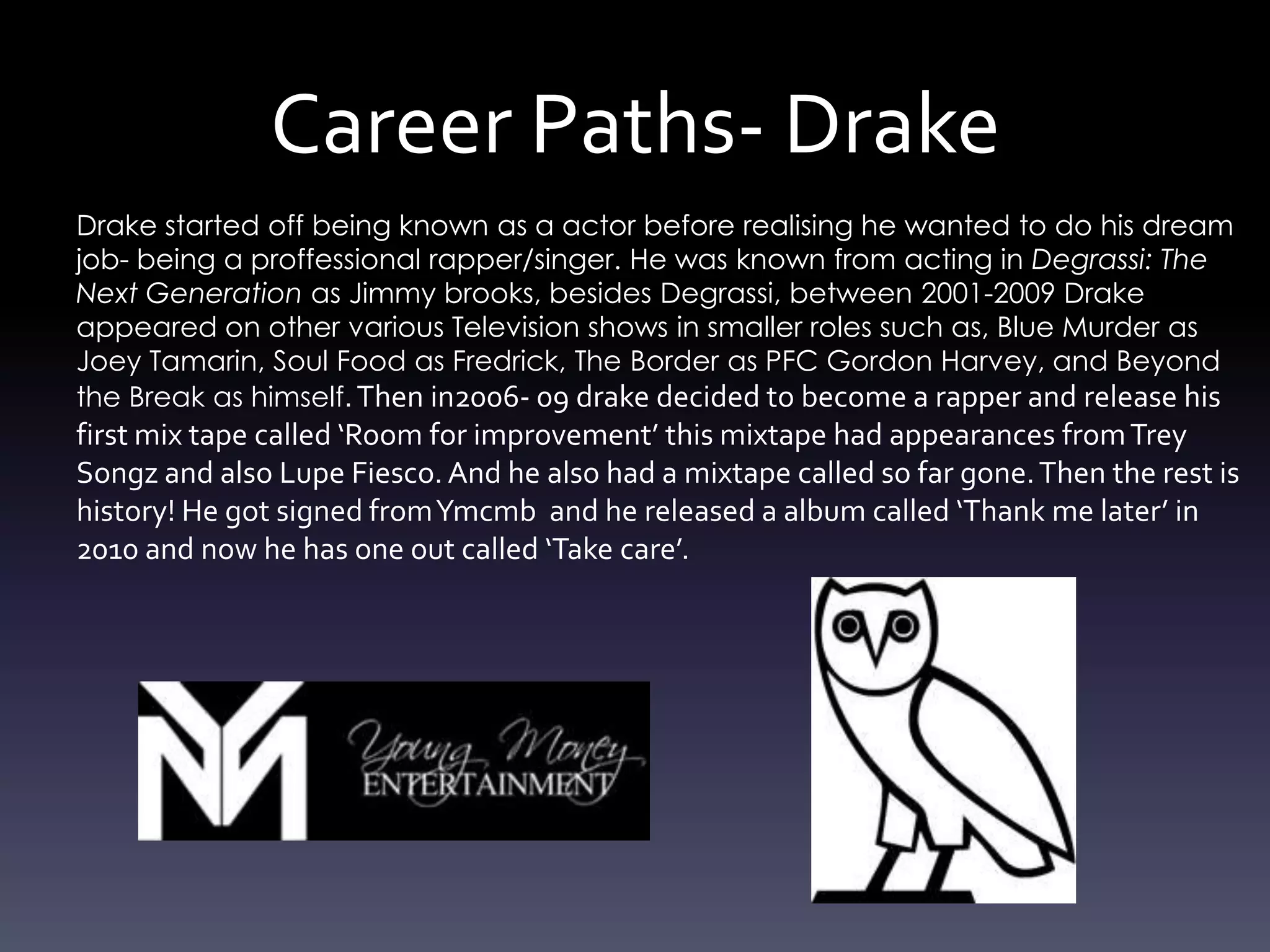 Career Paths- Drake
Drake started off being known as a actor before realising he wanted to do his dream
job- being a proffessional rapper/singer. He was known from acting in Degrassi: The
Next Generation as Jimmy brooks, besides Degrassi, between 2001-2009 Drake
appeared on other various Television shows in smaller roles such as, Blue Murder as
Joey Tamarin, Soul Food as Fredrick, The Border as PFC Gordon Harvey, and Beyond
the Break as himself. Then in2006- 09 drake decided to become a rapper and release his
first mix tape called ‘Room for improvement’ this mixtape had appearances from Trey
Songz and also Lupe Fiesco. And he also had a mixtape called so far gone. Then the rest is
history! He got signed from Ymcmb and he released a album called ‘Thank me later’ in
2010 and now he has one out called ‘Take care’.
 
