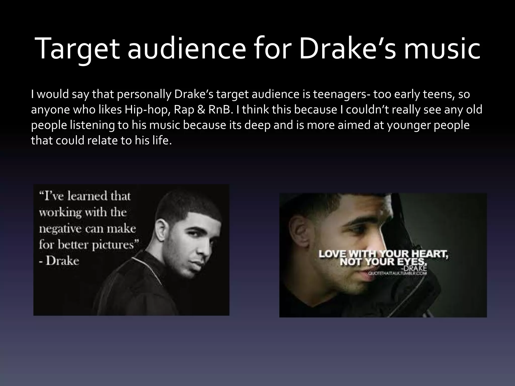 Target audience for Drake’s music
I would say that personally Drake’s target audience is teenagers- too early teens, so
anyone who likes Hip-hop, Rap & RnB. I think this because I couldn’t really see any old
people listening to his music because its deep and is more aimed at younger people
that could relate to his life.
 