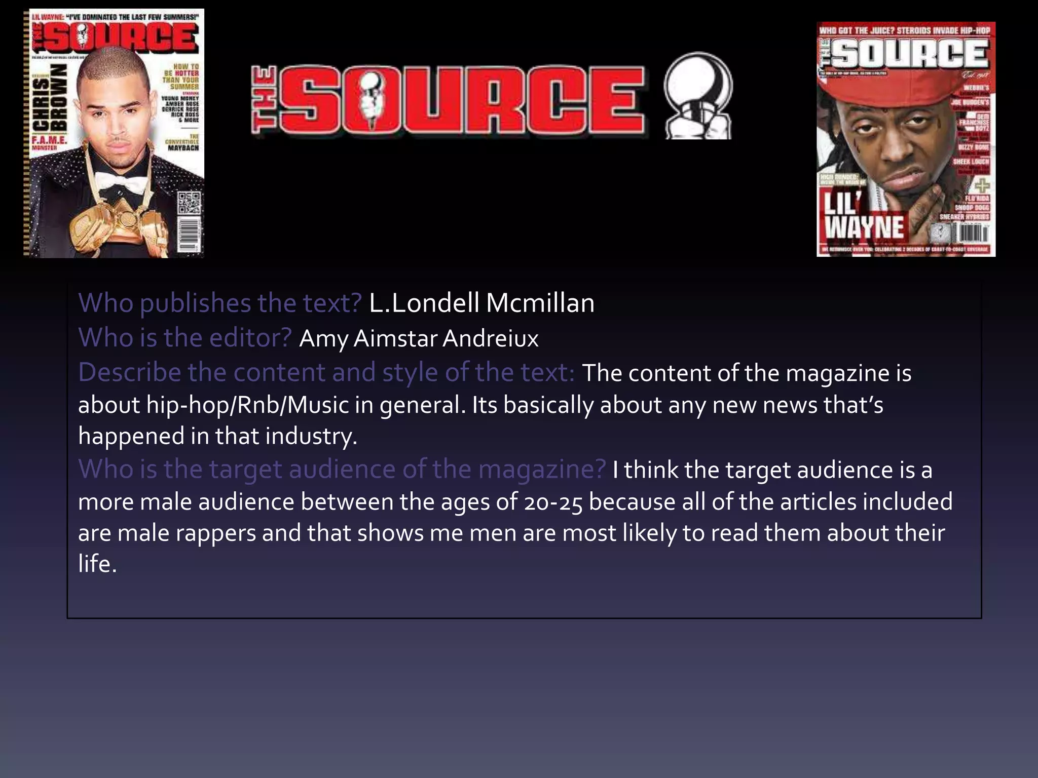Who publishes the text? L.Londell Mcmillan
Who is the editor? Amy Aimstar Andreiux
Describe the content and style of the text: The content of the magazine is
about hip-hop/Rnb/Music in general. Its basically about any new news that’s
happened in that industry.
Who is the target audience of the magazine? I think the target audience is a
more male audience between the ages of 20-25 because all of the articles included
are male rappers and that shows me men are most likely to read them about their
life.
 