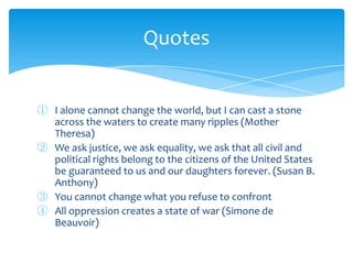① I alone cannot change the world, but I can cast a stone
across the waters to create many ripples (Mother
Theresa)
② We ask justice, we ask equality, we ask that all civil and
political rights belong to the citizens of the United States
be guaranteed to us and our daughters forever. (Susan B.
Anthony)
③ You cannot change what you refuse to confront
④ All oppression creates a state of war (Simone de
Beauvoir)
Quotes
 