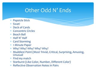 Popsicle Stick
Swat!
Deck of Cards
Concentric Circles
Beach Ball
Half N’ Half
Card Storming
1 Minute Paper
Why? Why? Why? Why? Why?
Muddiest Point (Most Trivial, Critical, Surprising, Amusing,
Unusual
Find my match
Starburst (Like Color, Number, Different Color)
Reflective Observation Notes in Pairs
Other Odd N’ Ends
 