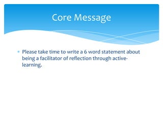 Please take time to write a 6 word statement about
being a facilitator of reflection through active-
learning.
Core Message
 