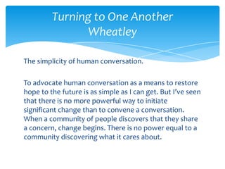 Turning to One Another
Wheatley
The simplicity of human conversation.
To advocate human conversation as a means to restore
hope to the future is as simple as I can get. But I’ve seen
that there is no more powerful way to initiate
significant change than to convene a conversation.
When a community of people discovers that they share
a concern, change begins. There is no power equal to a
community discovering what it cares about.
 