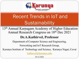 Recent Trends in IoT and
Sustainability
13th Annual Karpagam Academy of Higher Education
Annual Research Congress on 18th Dec 2021
Dr.A.Kathirvel, Professor
Department of Computer Science and Engineering,
Networking and IoT Research Group,
Karunya Institute of Technology and Science, Karunya Nagar, Covai
kathirvel@karunya.edu
18.12.2021
 
