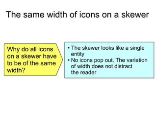 The same width of icons on a skewer
Why do all icons
on a skewer have
to be of the same
width?
● The skewer looks like a single
entity
● No icons pop out. The variation
of width does not distract
the reader
 