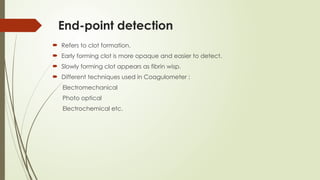 End-point detection
 Refers to clot formation.
 Early forming clot is more opaque and easier to detect.
 Slowly forming clot appears as fibrin wisp.
 Different techniques used in Coagulometer :
Electromechanical
Photo optical
Electrochemical etc.
 