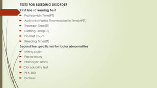 TESTS FOR BLEEDING DISORDER
First line screening Test
 Prothrombin Time(PT)
 Activated Partial Thromboplastin Time(APTT)
 Thrombin Time(TT)
 Clotting Time(CT)
 Platelet count
 Bleeding Time(BT)
Second line specific test for factor abnormalities
 Mixing study
 Factor assay
 Fibrinogen assay
 Clot solubility test
 PFA-100
 D-dimer
 