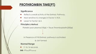 PROTHROMBIN TIME(PT)
Significance
 Reflects overall activity of the Extrinsic Pathway.
 Most sensitive to changes in Factor V,VII,X.
 Lesser to Factor I & II.
Principle & Method
Platelet poor plasma(100µl) + Tissue Thromboplastin(200µl)
In Presence of FVII Extrinsic pathway is activated
& clot formed
Normal Range
 11 to 16 seconds
INR- PTtest/PTnormal
 