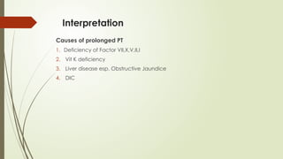 Interpretation
Causes of prolonged PT
1. Deficiency of Factor VII,X,V,II,I
2. Vit K deficiency
3. Liver disease esp. Obstructive Jaundice
4. DIC
 