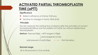 ACTIVATED PARTIAL THROMBOPLASTIN
TIME (aPTT)
Significance
 Reflects efficiency of Intrinsic Pathway
 Sensitive to changes in Factor VIII,IX,XI,XII
Principle
The test measures the clotting time of plasma after the activation of contact
Factors(Kaolin/Silica) and the addition of CaCl2, but without added tissue
thromboplastin.
Method- Plasma(100µl) + aPTT reagent (100µl)
mix & incubate for 3-5 min
add prewarm Cacl2(100µl) Clot formation
Normal range
26 to 40 seconds (+/-5 of control)
 