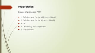 Interpretation
Causes of prolonged APTT
 1. Deficiency of Factor VIII(Hemophilia A)
 2. Deficiency of Factor IX(Hemophilia B)
 3. DIC
 5. Circulating anticoagulants
 6. Liver disease
 