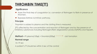 THROMBIN TIME(TT)
Significance
 Asses the final step of coagulation i.e. conversion of fibrinogen to fibrin in presence of
thrombin.
 Bypasses Extrinsic & Intrinsic pathway.
Principle
Thrombin is added to plasma and the clotting time is measured.
TT is affected by the concentration and reaction of fibrinogen and by the presence of
inhibitory substances including fibrinogen/fibrin degradation products(FDPs) and heparin.
Method – Pt plasma(100µl) + thrombin(200µl) clot formation
Normal range
15–19 sec
A patient’s TT should be within 2 sec of the control
 