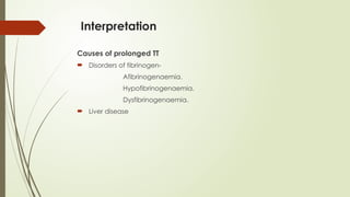 Interpretation
Causes of prolonged TT
 Disorders of fibrinogen-
Afibrinogenaemia.
Hypofibrinogenaemia.
Dysfibrinogenaemia.
 Liver disease
 