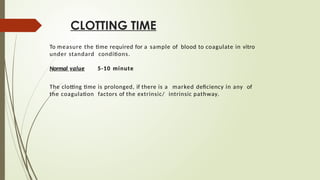 CLOTTING TIME
To measure the time required for a sample of blood to coagulate in vitro
under standard conditions.
Normal value 5-10 minute
The clotting time is prolonged, if there is a marked deficiency in any of
the coagulation factors of the extrinsic/ intrinsic pathway.
 