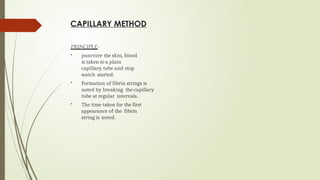 CAPILLARY METHOD
PRINCIPLE-
 puncture the skin, blood
is taken to a plain
capillary tube and stop
watch started.
 Formation of fibrin strings is
noted by breaking the capillary
tube at regular intervals.
 The time taken for the first
appearance of the fibrin
string is noted.
 