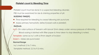 Platelet count & Bleeding Time
Platelet count must be done in a suspected bleeding disorder.
PBS must be examined for size & staining properties of plt.
BLEEDING TIME(BT)
 Time required for bleeding to cease following skin puncture
 Assess primary hemostatic defect(vessel wall or platelet)
Methods
Ivy’s- On volar surface of forearm with lancet 2mm deep under venous pressure of 40mmHg
Blood oozing is blotted with filter paper & time taken to stop bleeding is noted.
Template- same as ivy’s with 6-9mm depth of incision
Duke’s – lobes are punctured
Normal Range
Ivy’s method: 2 to 7 mins.
Template method: 2.5 to 9.5 mins.
 
