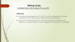Mixing study
CORRECTION TEST USING PT or APTT
PRINCIPLE
 Unexplained prolongation of PT or APTT can be investigated with simple
correction test by mixing the pt`s plasma with normal plasma.
 Correction (should be within few seconds) indicates a possible factor
deficiency, whereas failure to correct suggests the presence of an inhibitor.
.
 