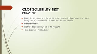 CLOT SOLUBILITY TEST
PRINCIPLE
 Fibrin clot in presence of factor XIII & thrombin is stable as a result of cross-
linking. But in absence of factor XIII clot dissolves rapidly.
 Interpretation—
 Clot not dissolved in 24 hrs - F XIII PRESENT
 Clot dissolves – F XIII ABSENT
 