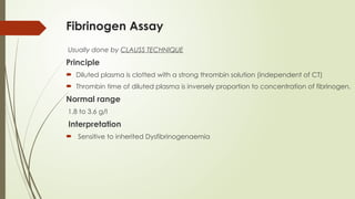 Fibrinogen Assay
Usually done by CLAUSS TECHNIQUE
Principle
 Diluted plasma is clotted with a strong thrombin solution (independent of CT)
 Thrombin time of diluted plasma is inversely proportion to concentration of fibrinogen.
Normal range
1.8 to 3.6 g/l
Interpretation
 Sensitive to inherited Dysfibrinogenaemia
 