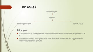 FDP ASSAY
Plasminogen
Plasmin
Fibrinogen/Fibrin FDP X,Y,D,E
Principle
 A suspension of latex particles sensitized with specific Ab to FDP fragments D &
E.
 Suspension mixed on a glass slide with a dilution of test serum. Agglutination
indicates presence of FDPs.
 