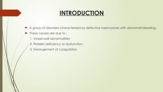 INTRODUCTION
 A group of disorders characterized by defective haemostasis with abnormal bleeding.
 These causes are due to :
1. Vessel wall abnormalities
2. Platelet deficiency or dysfunction
3. Derangement of coagulation
 