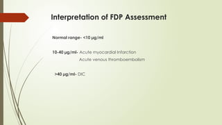 Interpretation of FDP Assessment
Normal range- <10 µg/ml
10-40 µg/ml- Acute myocardial Infarction
Acute venous thromboembolism
>40 µg/ml- DIC
 