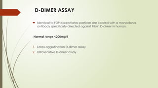 D-DIMER ASSAY
 Identical to FDP except latex particles are coated with a monoclonal
antibody specifically directed against Fibrin D-dimer in human.
Normal range <200mg/l
1. Latex agglutination D-dimer assay
2. Ultrasensitive D-dimer assay
 