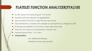 PLATELET FUNCTION ANALYZER(PFA)100
 In vitro system for measuring plt- vwf fuction
 Assesses both plt adhesion & aggregation
 More sensitive than BT to asses Primary hemostasis
 The membrane is coated with collagen & epinephrine or collagen & ADP
 It reproduces platelet vwf function under high shear rate
 Time req. for closure of full aperture is closure time
 Normal closure time: 1 to 3 mins
 Interpretation
von willebrand Disease
Platelet Function abnormality
 