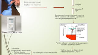 Blood aspirated through
Capillary into machinee collagen
Epinephrin/
ADP
Blood passes throughAperture in machine
Which is coated with platelet Agonist such
as Collagen/epinephrine/ADP
Platelet adhesion, activation and Aggregation
closes the aperture overtime
This time known as closure time is
indicator of platelet function
Abnormals:
Closure time is prolonged in
1. Platelet disorder
2. Von willebrand disease
Not prolonged in vascular disorder
The PFA 100 ANALYSER
 