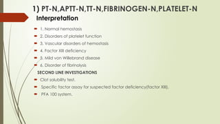 1) PT-N,APTT-N,TT-N,FIBRINOGEN-N,PLATELET-N
Interpretation
 1. Normal hemostasis
 2. Disorders of platelet function
 3. Vascular disorders of hemostasis
 4. Factor XIII deficiency
 5. Mild von Willebrand disease
 6. Disorder of fibrinolysis
SECOND LINE INVESTIGATIONS
 Clot solubility test.
 Specific factor assay for suspected factor deficiency(factor XIII).
 PFA 100 system.
 