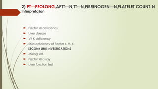 2) PT—PROLONG,APTT—N,TT—N,FIBRINOGEN—N,PLATELET COUNT-N
Interpretation
 Factor VII deficiency
 Liver disease
 Vit K deficiency
 Mild deficiency of Factor II, V, X
SECOND LINE INVESTIGATIONS
 Mixing test.
 Factor VII assay.
 Liver function test
 