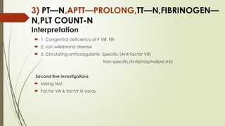 3) PT—N,APTT—PROLONG,TT—N,FIBRINOGEN—
N,PLT COUNT-N
Interpretation
 1. Congenital deficiency of F VIII, FIX
 2. von willebrand disease
 3. Circulating anticoagulants- Specific (Anti factor VIII)
Non-specific(Antiphospholipid Ab)
Second line investigations
 Mixing test.
 Factor VIII & factor IX assay
 