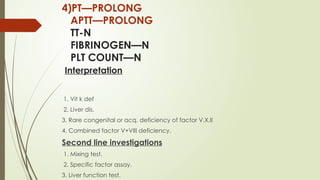 4)PT—PROLONG
APTT—PROLONG
TT-N
FIBRINOGEN—N
PLT COUNT—N
Interpretation
1. Vit k def
2. Liver dis.
3. Rare congenital or acq. deficiency of factor V,X,II
4. Combined factor V+VIII deficiency.
Second line investigations
1. Mixing test.
2. Specific factor assay.
3. Liver function test.
 