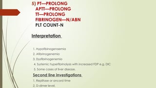 5) PT—PROLONG
APTT—PROLONG
TT—PROLONG
FIBRINOGEN—N/ABN
PLT COUNT-N
Interpretation
1. Hypofibinogenaemia
2. Afibrinogenemia
3. Dysfibrinogenemia
4. Systemic hyperfibrinolysis with increased FDP e.g. DIC
5. Some cases of liver disease.
Second line investigations
1. Replitase or ancord time
2. D-dimer level.
 