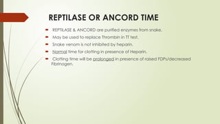 REPTILASE OR ANCORD TIME
 REPTILASE & ANCORD are purified enzymes from snake.
 May be used to replace Thrombin in TT test.
 Snake venom is not inhibited by heparin.
 Normal time for clotting in presence of Heparin.
 Clotting time will be prolonged in presence of raised FDPs/decreased
Fibrinogen.
 